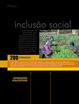 projeto




Semente, UM TRABALHO DE
                inclusão social
                         F
                               ruto de mobilização social,
                               de pessoas ligadas à Paró-
                               quia de São Pedro, em Ja-
                         caraípe, o Projeto Semente nasceu
                         com a proposta de ser um espaço
                         de oportunidades para crianças e
                         adolescentes, em situação de risco
                         pessoal e social, que vivem no
                         Bairro Residencial de Jacaraípe e
                         adjacências (Lagoa de Jacaraípe,
                         Costa Dourada, Jardim das La-
                         ranjeiras, Bairro das Laranjeiras
                         e Jardim Atlântico).


      200 crianças
      Atualmente, a instituição atende 200 crianças e adolescentes, com faixa etária de 07 a 17
      anos, que por meio de atividades sócio-educativas de prevenção e formação, possibilitam
      uma nova realidade de vida, com mais dignidade e novas oportunidades.




                                                   Horta e Jardinagem            Escolinha de Futebol
                                                   As crianças aprendem          Promove a socialização das crianças e
            Atividades                             a preparar a terra para       dos adolescentes por meio da prática

           educativas                              plantar as sementes. A ação
                                                   serve para conscientizar
                                                                                 esportiva, incentivando a promoção
                                                                                 da saúde e melhor auto-estima. Na
              Entre as diversas                    os menores sobre a            Escolinha de Futebol as crianças
         atividades educativas                     importância de cuidar da      conhecem os benefícios do esporte para
     desenvolvidas no Projeto                      natureza que beneficia a      melhores hábitos de vida.
         Semente, destacam-se:                     todos, trazendo alimentos.




24     revista vitória   Novembro/2012
 