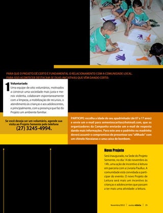 Sustento e sobrevivência do projeto
O Projeto é mantido através de       colas. O projeto tem parceria
convênio com a Prefeitura de         também com o CEPEMA, Centro
Serra desde 2005 e administra-       de Execuções de Penas e me-
do pela Cáritas Arquidiocesana       didas alternativas, tornando-se
que coordena a metodologia do        espaço de motivação à prática
mesmo com pedagogos, edu-            do bem. Conta, ainda, com 5%
cadores sociais, psicólogos, as-     do dízimo mensal da paróquia
sistentes sociais e técnicos agrí-   São Pedro em Jacaraípe.


Aproximação da Comunidade
Para que o projeto dê certo é fundamental o relacionamento com a comunidade local.
Para isso acontecer destacam-se duas iniciativas que vêm dando certo:



1
    Voluntariado


                                                      2
    Uma equipe de oito voluntários, motivados               Campanha de Natal
    a construir uma sociedade mais justa e me-              A “Campanha de Natal Solidário” visa tornar
    nos violenta, colaboram espontaneamente                 o natal das 200 crianças e adolescentes
    com a limpeza, a mobilização de recursos, o             assistidos pelo Projeto Semente, mais feliz.
    atendimento às crianças e aos adolescentes,             Mas, também, aproximar a comunidade de
    e principalmente, com a presença que faz do             forma concreta das crianças e adolescentes.
    Projeto um ambiente familiar.

                                                       Participe: escolha a idade do seu apadrinhado (de 07 a 17 anos)
Se você deseja ser um voluntário, agende sua
                                                       e envie um e-mail para sementescaritas@hotmail.com, que os
   visita ao Projeto Semente pelo telefone
                                                       organizadores da Campanha enviarão um e-mail de resposta
         (27) 3245-4994.                               dando mais informações. Para este ano o padrinho ou madrinha
                                                       deverá assumir o compromisso de presentear seu “afilhado” com
                                                       um chinelo Havaianas e uma caixa de bombom.



  Oficinas de Teatro                     Formação humana                           Novo Projeto
  O projeto de teatro visa à             São aulas e atividades                    Será inaugurado, na Sede do Projeto
  sensibilização e desinibição           educativas que buscam                     Semente, no dia 14 de novembro às
  das crianças e dos                     encorajar os participantes do             14h, uma ação de incentivo à leitura
  adolescentes, por meio de              Projeto a agirem corretamente.            em parceria com a Livraria Paullus. A
  improvisos, dramatizações,             São ensinamentos sobre                    comunidade está convidada a parti-
  exercícios corporais e                 comportamentos, impulsos,                 cipar do evento. O novo Projeto de
  vocais, criações de cena e             emoções e qualidades que                  Leitura será mais um incentivo às
  personagens que estimulam              valorizam a dignidade humana              crianças e adolescentes que passam
  o desenvolvimento infantil.            e o respeito ao próximo.                  a ter mais uma atividade: a leitura.




                                                                                        Novembro/2012      revista vitória   25
 