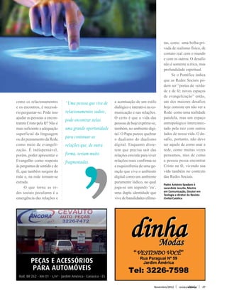 ras, como uma bolha pri-
                                                                                         vada de realismo físico, de
                                                                                         contato real com o mundo
                                                                                         e com os outros. O desafio
                                                                                         não é somente a ética, mas
                                                                                         profundidade espiritual.
                                                                                         	 Se o Pontífice indica
                                                                                         que as Redes Sociais po-
                                                                                         dem ser “portas de verda-
                                                                                         de e de fé; novos espaços
                                                                                         de evangelização” então,
como os relacionamentos        “Uma pessoa que vive de   a acentuação de um estilo       um dos maiores desafios
e os encontros, é necessá-                               dialógico e interativo na co-   hoje consiste em não ver a
rio perguntar-se: Pode isso    relacionamentos sadios,   municação e nas relações. 	     Rede como uma realidade
ajudar as pessoas a encon-     pode encontrar nelas      O certo é que a vida das        paralela, mas um espaço
trarem Cristo pela fé? Não é                             pessoas de hoje exprime-se,     antropológico interconec-
mais suficiente a adequação    uma grande oportunidade   também, no ambiente digi-       tado pela raiz com outros
superficial da linguagem                                 tal. O Papa parece quebrar      lados de nossa vida. O de-
ou do pensamento da Rede       para continuar as         o dualismo do dualismo          safio, portanto, não deve
como meio de evangeli-         relações que, de outra    digital. Enquanto disse-        ser aquele de como usar a
zação. É indispensável,                                  rem que precisa sair das        rede, como muitas vezes
porém, poder apresentar o      forma, seriam muito       relações em rede para viver     pensamos, mas de como
Evangelho como resposta        fragmentadas.             relações reais confirma-se      a pessoa possa encontrar
às perguntas de sentido e de                             a esquizofrenia de uma ge-      Cristo na fé, vivendo sua
fé, que também surgem da                                 ração que vive o ambiente       vida também no contexto
rede e, na rede tornam-se                                digital como um ambiente        das Redes Sociais.
estrada.                                                 puramente lúdico, no qual       Padre António Spadaro é
	 O que torna as re-                                     joga-se um segundo ‘eu’,        sacerdote Jesuíta, Mestre
                                                                                         em Comunicação, Doutor em
des sociais peculiares é a                               uma dupla identidade que        Teologia e diretor da Revista
emergência das relações e                                vive de banalidades efême-      Civiltá Católica




                                                                                   Novembro/2012     revista vitória     27
 