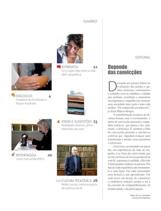 sumário




                                                                                            editorial

                                Entrevista 	                  12   Depende
                                Iriny Lopes fala sobre a vida
                                além da política                   das convicções


                                                                   D
                                                                            eixando aos jornais diários as
                                                                            avaliações das perdas e ga-
                                                                            nhos eleitorais, continuamos
                                                                   o caminho com os cidadãos e cidadãs
diálogos	                  4                                       que sonham, acreditam e aumentam
A palavra do Arcebispo e                                           sua esperança e empenho em construir
Bispos Auxiliares                                                  uma sociedade mais justa e uma vida
                                                                   melhor. “Os sonhos não envelhecem”,
                                                                   já dizia Márcio Borges.
                                                                   	 A transformação acontece de di-
                                                                   versas formas, mas é o testemunho a
                                Ideias e sugestões 	23             partir de convicções pessoais e empe-
                                Realidades diversas, jeitos        nhos coletivos que marca e faz, real-
                                diferentes de viver                mente, a diferença. É, também a falta
                                                                   de convicções pessoais e iniciativas
                                                                   coletivas que impedem avançar para
                                                                   transformar e muitas vezes permitem
                                                                   o retrocesso.
                                                                   	 Convictos, acreditando em quem
                                                                   faz, em experiências de vida, no em-
                                                                   penho e na força da coletividade que
Reportagem	                20                                      se une em busca de novas perspectivas
Livres mas ainda reféns
                                                                   com fé, esperança e caridade, a Revista
                                                                   Vitória propõe conhecer as pessoas. Por
                                                                   trás de cada experiência um ensinamen-
                                                                   to e uma lição. Em cada testemunho
                                                                   uma história e um aprendizado. Em
                                                                   cada texto um desejo de comunicar
                                cultura teológica 	26              e estabelecer relações porque a era é
                                Redes sociais, novos espaços       da conexão, do compartilhamento, da
                                de vivência da fé                  solidariedade e da participação.	
                                                                                       Maria da Luz Fernandes
                                                                                        Assessora de Imprensa
 
