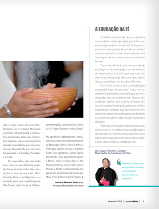 A educação da fé
                                                                                 	     A família é um dom de Deus, é a primeira
                                                                                 comunidade eclesial, que deve possibilitar um
                                                                                 encontro pessoal com Jesus Cristo. É ela que pro-
                                                                                 porciona a educação da fé, que não se constitui
                                                                                 mero ensinamento, mas transmissão de uma
                                                                                 mensagem de vida, vivenciada no ambiente
                                                                                 familiar.
                                                                                 	     Transmitir a fé não é tanto uma questão de
                                                                                 estratégia ou de pedagogia, mas de vivência,
                                                                                 de testemunho, é facilitar para que cada um
                                                                                 descubra o desígnio de Deus para que, a partir
                                                                                 disso, possam fazer suas escolhas definitivas.
                                                                                 	     Outro fator importante é a amizade, pela
                                                                                 sua grande força de persuasão. Todos nós co-
                                                                                 nhecemos jovens educados na fé, que se viram
                                                                                 arrastados por um ambiente sem Deus e, não
                                                                                 souberam cultivar seus valores familiares. Por
                                                                                 isso, é preciso conhecer quais ambientes os filhos
                                                                                 frequentam e dialogar para que convivam em
                                                                                 ambientes propícios e adequados, que facilitem
                                                                                 o crescimento da fé e das virtudes humanas e
                                                                                 teologais.
tido e vida. Jesus era diferente!    constrangido, pronunciou cheio              	     Vivemos num mundo em plena mudança de
Humano ao extremo! Bondade           de fé: Meu Senhor e meu Deus!               época, torna-se necessário educar os filhos para
extrema! Misericórdia extrema!                                                   descobrirem a si mesmos, desenvolverem o seu
Isso incomodou tanto que resolve-    Os apóstolos aprenderam, então,             próprio potencial, criarem um senso crítico cristão,
ram matá-lo, mas só conseguiram      que esse Jesus era a mesma Palavra          a partir dos exemplos e da fala dos pais.	
quando Jesus deixou que isto acon-   de Deus que criou o céu e a terra, o
tecesse. Quando Ele quis revelar à   Filho que depois enviou o Espírito
                                                                                 Dom Joaquim Wladimir Lopes Dias
humanidade o Caminho a Verdade       Santo aos apóstolos, como havia             Bispo Auxiliar da Arquidiocese de Vitória

e a Vida.                            prometido. Eles aprenderam quem
	 Os apóstolos viveram tudo          é Deus. Jesus revelou-lhes o Pai
                                     Misericordioso, com a vida, com a                                         Transmitir a fé não é tanto
isso, mas só acreditaram quan-
                                                                                                               uma questão de estratégia
do Jesus ressuscitado lhes apa-      Paixão, a Morte e a Ressurreição. Os
                                                                                                               ou de pedagogia,
receu e conversou com eles,          apóstolos aprenderam de Jesus que                                         mas de vivência, de
abrindo-lhes a inteligência e o      Deus é Pai, Filho e Espírito Santo.                                       testemunho...”
coração para que acreditassem.                Dom Luiz Mancilha Vilela, ss.cc.
São Tomé, após tocar as feridas,           Arcebispo Metropolitano de Vitória




                                                                                               Novembro/2012       revista vitória      5
 
