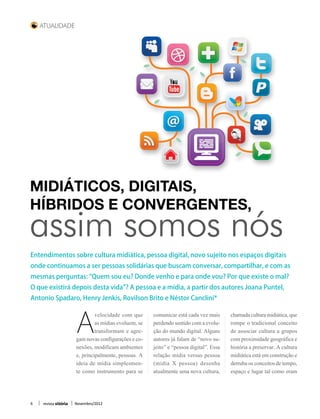 Atualidade




Midiáticos, digitais,
híbridos e convergentes,
assim somos nós
Entendimentos sobre cultura midiática, pessoa digital, novo sujeito nos espaços digitais
onde continuamos a ser pessoas solidárias que buscam conversar, compartilhar, e com as
mesmas perguntas: “Quem sou eu? Donde venho e para onde vou? Por que existe o mal?
O que existirá depois desta vida”? A pessoa e a mídia, a partir dos autores Joana Puntel,
Antonio Spadaro, Henry Jenkis, Rovilson Brito e Néstor Canclini*




                      A
                               velocidade com que      comunicar está cada vez mais      chamada cultura midiática, que
                               as mídias evoluem, se   perdendo sentido com a evolu-     rompe o tradicional conceito
                               transformam e agre-     ção do mundo digital. Alguns      de associar cultura a grupos
                      gam novas configurações e co-    autores já falam de “novo su-     com proximidade geográfica e
                      nexões, modificam ambientes      jeito” e “pessoa digital”. Essa   história a preservar. A cultura
                      e, principalmente, pessoas. A    relação mídia versus pessoa       midiática está em construção e
                      ideia de mídia simplesmen-       (mídia X pessoa) desenha          derruba os conceitos de tempo,
                      te como instrumento para se      atualmente uma nova cultura,      espaço e lugar tal como eram



6   revista vitória   Novembro/2012
 