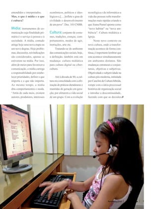 entendidos e interpretados.        econômicos, políticos e ideo-        tecnológica e da informática a
Mas, o que é mídia e o que         lógicos e,[.....]reflete o grau de   vida das pessoas sofre transfor-
é cultura?                         civilidade e desenvolvimento         mações mais rápidas criando o
                                   de um povo”. Doc. 101 CNBB.          que Joana Puntel aponta como
Mídia: instrumentos de co-                                              “novo habitat” ou “nova am-
municação cuja finalidade pri-     Cultura: conjunto de costu-          biência”. Cultura midiática e
mária é o serviço à pessoa e à     mes, tradições, crenças, com-        Igreja.
sociedade. A mídia, contudo        portamentos, modos de agir,          	 Neste novo contexto ou
atinge hoje uma nova etapa ou      instruções, arte etc.                nova cultura, onde a transfor-
um novo degrau. Hoje proble-       	 Tratando-se do ambiente            mação acontece de forma con-
mas, discussões, reivindicações    das comunicações sociais, hoje,      tínua, é importante lembrar que
são considerados, apenas se        a definição, também está em          esta acontece simultaneamente
estiverem na mídia. Por isso,      mudança: cultura midiática           em ambientes distintos. São
além de meios para favorecer a     para cultura digital ou ciber-       mudanças estruturais e conjun-
comunicação, a mídia carrega       cultura.                             turais, objetivas e subjetivas.
a responsabilidade por estabe-                                          Objetividade e subjetividade na
lecer prioridades, definir o que   	 Até à década de 80, a cul-         cultura pós-moderna, intitulada
importa e o que não importa.       tura era consolidada com a afir-     por Canclini de Cultura híbrida,
Ao mesmo tempo, a mídia            mação de práticas duradouras e       rompe com a ideia processual
dita comportamentos e moda.        mantidas de geração em gera-         histórica de organização social
“Atrás de cada meio, existem       ção, por afetarem a vida social      e introduz a descontinuidade,
autores, produtores, interesses    de um grupo. Com a evolução          fazendo com que as decisões




                                                                                           Novembro/2012   revista vitória   7
 