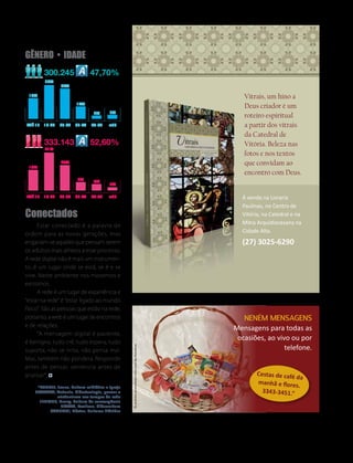 Gênero • idade
             300.245                 47,70%
             38%
                     34%

     16%                                                                                                         Vitrais, um hino a
                             14%
                                                                                                                 Deus criador é um
                                      2%     3%
                                                                                                                 roteiro espiritual
    ATÉ 17   18-24   25-34   35-44   45-54   +55                                                                 a partir dos vitrais
                                                                                                                 da Catedral de
             333.143                 52,60%                                                                      Vitória. Beleza nas
             41%
                                                                                                                 fotos e nos textos
                     24%                                                                                         que convidam ao
     19%
                                                                                                                 encontro com Deus.
                              8%      6%
                                             2%


    ATÉ 17   18-24   25-34   35-44   45-54   +55                                                                À venda na Livraria
                                                                                                                Paulinas, no Centro de
Conectados                                                                                                      Vitória, na Catedral e na
	       Estar conectado é a palavra de
                                                                                                                Mitra Arquidiocesana na
ordem para as novas gerações, mas
                                                                                                                Cidade Alta.
enganam-se aqueles que pensam serem                                                                             (27) 3025-6290
os adultos mais alheios a esse processo.
A rede digital não é mais um instrumen-
to, é um lugar onde se está, se é e se
vive. Neste ambiente nos movemos e
existimos.
	       A rede é um lugar de experiência e
“estar na rede” é “estar ligado ao mundo
físico”. São as pessoas que estão na rede,
portanto, a web é um lugar de encontros                                                                         Neném mensagens
e de relações.
                                                                                                             Mensagens para todas as
	       “A mensagem digital é paciente,
é benigna, tudo crê, tudo espera, tudo
                                                                                                              ocasiões, ao vivo ou por
                                                                                                                              telefone.
                                                     Os produtos apresentados nesta cesta são ilustrativos




suporta, não se irrita, não pensa mal.
Mas, também não pondera. Responde
antes de pensar, sentencia antes de
analisar”.                                                                                                            Cestas de café
                                                                                                                                     da
                                                                                                                      manhã e flore
        *PUNTEL, Joana. Cultura midiática e Igreja                                                                                   s.
       SPADARO, Antonio. Ciberteologia, pensar o                                                                        3343-3451.”
                 cristianismo nos tempos da rede
         JENKINS, Henry. Cultura da convergência
                   BRITTO, Rovilson. Cibercultura
             CANCLINI, Néstor. Culturas híbridas




                                                                                                               Novembro/2012   revista vitória   9
 