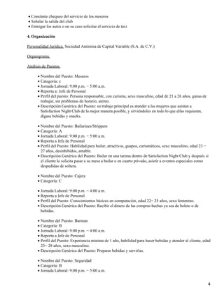 Constante chequeo del servicio de los meseros•
Señalar la salida del club•
Entregar los autos o en su caso solicitar el servicio de taxi•
4. Organización
Personalidad Jurídica. Sociedad Anónima de Capital Variable (S.A. de C.V.)
Organigrama.
Análisis de Puestos.
Nombre del Puesto: Meseros•
Categoría: c•
Jornada Laboral: 9:00 p.m. − 5:00 a.m.•
Reporta a: Jefe de Personal•
Perfil del puesto: Persona responsable, con carisma, sexo masculino, edad de 21 a 26 años, ganas de
trabajar, sin problemas de horario, atento.
•
Descripción Genérica del Puesto: su trabajo principal es atender a las mujeres que asistan a
Satisfaction Night Club de la mejor manera posible, y sirviéndoles en todo lo que ellas requieran,
dígase bebidas y snacks.
•
Nombre del Puesto: Bailarines/Strippers•
Categoría: A•
Jornada Laboral: 9:00 p.m. − 5:00 a.m.•
Reporta a Jefe de Personal•
Perfil del Puesto: Habilidad para bailar, atractivos, guapos, carismáticos, sexo masculino, edad 23 −
27 años, desinhibidos, amable.
•
Descripción Genérica del Puesto: Bailar en una tarima dentro de Satisfaction Night Club y después si
el cliente lo solicita pasar a su mesa a bailar o en cuarto privado, asistir a eventos especiales como
despedidas de soltera.
•
Nombre del Puesto: Cajera•
Categoría: C•
Jornada Laboral: 9:00 p.m. − 4:00 a.m.•
Reporta a Jefe de Personal•
Perfil del Puesto: Conocimientos básicos en computación, edad 22− 25 años, sexo femenino.•
Descripción Genérica del Puesto: Recibir el dinero de las compras hechas ya sea de boleto o de
bebidas.
•
Nombre del Puesto: Barman•
Categoría: B•
Jornada Laboral: 9:00 p.m. − 4:00 a.m.•
Reporta a Jefe de Personal•
Perfil del Puesto: Experiencia mínima de 1 año, habilidad para hacer bebidas y atender al cliente, edad
23− 28 años, sexo masculino.
•
Descripción Genérica del Puesto: Preparar bebidas y servirlas.•
Nombre del Puesto: Seguridad•
Categoría: B•
Jornada Laboral: 9:00 p.m. − 5:00 a.m.•
4
 