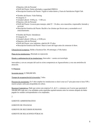 Reporta a Jefe de Personal•
Perfil del Puesto: Serán solicitados a seguridad OMEGA•
Descripción Genérica del Puesto: Vigilar el orden dentro y Fuera de Satisfaction Night Club.•
Nombre del Puesto: Valet Parking•
Categoría: C•
Jornada Laboral: 10:00 p.m. − 5:00 a.m.•
Reporta a Jefe de Personal•
Perfil del Puesto: Licencia para manejar, edad 23 − 26 años, sexo masculino, responsable, honrado y
servicial.
•
Descripción Genérica del Puesto: Recibir a las clientas que lleven auto y acomodarlo en el
estacionamiento.
•
Nombre del Puesto: Intendencia•
Categoría: D•
Jornada Laboral: 6:00 p.m. a 10:00 p.m.•
Reporta a Jefe de Personal•
Perfil del Puesto: sexo indistinto, edad de 40−55 años•
Descripción Genérica del Puesto: Hacer el aseo del lugar antes de comenzar el show.•
Ubicación de la empresa. Salida a Zacatecas Km. 40 entronque a Villa Juárez.
Plano de las instalaciones. Mostrado en exposición
Diseño y ambientación de las instalaciones. Innovador.− cuenta con tecnología
innovadora y con un concepto del cual no existe competencia en Aguascalientes y crea una atmósfera de
atracción.
5. Finanzas
Inversión inicial. $ 2'000,000 MN.
Tiempo de recuperación de la inversión. 2 años.
Proyecto de crecimiento. En 5 años ampliar las instalaciones es decir crear un 2° piso para tener el área VIP y
nuestro propio salón para despedidas de soltera.
Recursos Corporativos. Dado que somos una empresa S.A. de C.v. contamos con 4 socios que aportarán $
500,000 MN cada uno y las utilidades serán repartidas equitativamente entre los mismos después de haber
pagado los sueldos correspondientes a los empleados.
2
GERENTE ADMINISTRATIVO
GERENTE DE FINANZAS
GERENTE DE RECURSOS HUMANOS
GERENTE DE RELACIONES PÚBLICAS
5
 