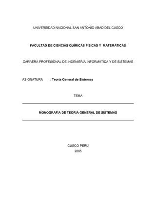 UNIVERSIDAD NACIONAL SAN ANTONIO ABAD DEL CUSCO
FACULTAD DE CIENCIAS QUÍMICAS FÍSICAS Y MATEMÁTICAS
CARRERA PROFESIONAL DE INGENIERÍA INFORMÁTICA Y DE SISTEMAS
ASIGNATURA : Teoría General de Sistemas
TEMA
MONOGRAFÍA DE TEORÍA GENERAL DE SISTEMAS
CUSCO-PERÚ
2005
 