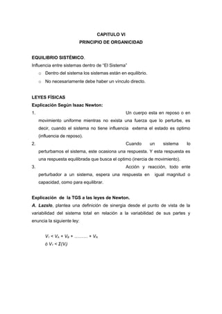 CAPITULO VI
PRINCIPIO DE ORGANICIDAD
EQUILIBRIO SISTÉMICO.
Influencia entre sistemas dentro de “El Sistema”
o Dentro del sistema los sistemas están en equilibrio.
o No necesariamente debe haber un vínculo directo.
LEYES FÍSICAS
Explicación Según Isaac Newton:
1. Un cuerpo esta en reposo o en
movimiento uniforme mientras no exista una fuerza que lo perturbe, es
decir, cuando el sistema no tiene influencia externa el estado es optimo
(influencia de reposo).
2. Cuando un sistema lo
perturbamos el sistema, este ocasiona una respuesta. Y esta respuesta es
una respuesta equilibrada que busca el optimo (inercia de movimiento).
3. Acción y reacción, todo ente
perturbador a un sistema, espera una respuesta en igual magnitud o
capacidad, como para equilibrar.
Explicación de la TGS a las leyes de Newton.
A. Lazslo, plantea una definición de sinergia desde el punto de vista de la
variabilidad del sistema total en relación a la variabilidad de sus partes y
enuncia la siguiente ley:
V1 < VA + VB + ……… + VN
ó V1 < Σ(Vi)
 