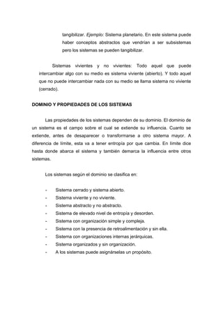 tangibilizar. Ejemplo: Sistema planetario. En este sistema puede
haber conceptos abstractos que vendrían a ser subsistemas
pero los sistemas se pueden tangibilizar.
Sistemas vivientes y no vivientes: Todo aquel que puede
intercambiar algo con su medio es sistema viviente (abierto). Y todo aquel
que no puede intercambiar nada con su medio se llama sistema no viviente
(cerrado).
DOMINIO Y PROPIEDADES DE LOS SISTEMAS
Las propiedades de los sistemas dependen de su dominio. El dominio de
un sistema es el campo sobre el cual se extiende su influencia. Cuanto se
extiende, antes de desaparecer o transformarse a otro sistema mayor. A
diferencia de límite, esta va a tener entropía por que cambia. En límite dice
hasta donde abarca el sistema y también demarca la influencia entre otros
sistemas.
Los sistemas según el dominio se clasifica en:
- Sistema cerrado y sistema abierto.
- Sistema viviente y no viviente.
- Sistema abstracto y no abstracto.
- Sistema de elevado nivel de entropía y desorden.
- Sistema con organización simple y compleja.
- Sistema con la presencia de retroalimentación y sin ella.
- Sistema con organizaciones internas jerárquicas.
- Sistema organizados y sin organización.
- A los sistemas puede asignárselas un propósito.
 