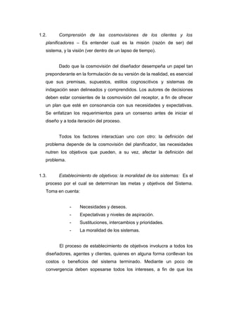 1.2. Comprensión de las cosmovisiones de los clientes y los
planificadores – Es entender cual es la misión (razón de ser) del
sistema, y la visión (ver dentro de un lapso de tiempo).
Dado que la cosmovisión del diseñador desempeña un papel tan
preponderante en la formulación de su versión de la realidad, es esencial
que sus premisas, supuestos, estilos cognoscitivos y sistemas de
indagación sean delineados y comprendidos. Los autores de decisiones
deben estar consientes de la cosmovisión del receptor, a fin de ofrecer
un plan que esté en consonancia con sus necesidades y expectativas.
Se enfatizan los requerimientos para un consenso antes de iniciar el
diseño y a toda iteración del proceso.
Todos los factores interactúan uno con otro: la definición del
problema depende de la cosmovisión del planificador, las necesidades
nutren los objetivos que pueden, a su vez, afectar la definición del
problema.
1.3. Establecimiento de objetivos: la moralidad de los sistemas: Es el
proceso por el cual se determinan las metas y objetivos del Sistema.
Toma en cuenta:
- Necesidades y deseos.
- Expectativas y niveles de aspiración.
- Sustituciones, intercambios y prioridades.
- La moralidad de los sistemas.
El proceso de establecimiento de objetivos involucra a todos los
diseñadores, agentes y clientes, quienes en alguna forma conllevan los
costos o beneficios del sistema terminado. Mediante un poco de
convergencia deben sopesarse todos los intereses, a fin de que los
 