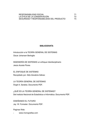 RESPONSABILIDAD SOCIAL 71
LA ÉTICA DE LA CONSERVACIÓN 73
SEGURIDAD Y RESPONSABILIDAD DEL PRODUCTO 73
BIBLIOGRAFÍA
Introducción a la TEORÍA GENERAL DE SISTEMAS
Oscar Johansen Bertoglio
INGENIERÍA DE SISTEMAS un enfoque interdisciplinario
Jesús Acosta Flores
EL ENFOQUE DE SISTEMAS
Recopilado por: Aldo Zanabria Gálvez
LA TEORÍA GENERAL DE SISTEMAS
Ángel A. Sarabia. Documento PDF.
¿QUÉ ES LA TEORÍA GENERAL DE SISTEMAS?
Del instituto Nacional de Estadística e Informática. Documento PDF.
DISEÑANDO EL FUTURO
Jay W. Forrester. Documento PDF.
Paginas Web:
- www.monografias.com
 