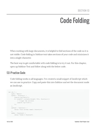 SECTION 13
Code Folding
When working with large documents, it is helpful to fold sections of the code so it is
not visible. Code folding in Sublime text takes sections of your code and minimizes it
into a single character.
The best way to get comfortable with code folding is to try it out. For this chapter,
open up Sublime Text and follow along with the below code.
13.1 Practice Code
Code folding works in all languages. I've created a small snippet of JavaScript which
we can use to practice. Copy and paste this into Sublime and set the document mode
as JavaScript.
var obj = {
myStr: "Hello",
myFunc : function() {
console.log("hello");
$('.someDiv').animate({height: 500}, function(){}
// trigger the callback
console.l o g ('Don e ');
>);
},
myFunc2 : function() {
return "Just another Level 2 function";
),
myNum : function() {
return "Level 2 function";
102 of 202 Sublime Text Power User
 