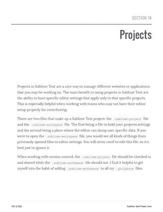 SECTION 14
Projects
Projects in Sublime Text are a nice way to manage different websites or applications
that you may be working on. The main benefit to using projects in Sublime Text are
the ability to have specific editor settings that apply only to that specific projects.
This is especially helpful when working with teams who may not have their editor
setup properly for contributing.
There are two files that make up a Sublime Text project: the .sublime-project file
and the .sublime-workspace file. The first being a file to hold your projects settings
and the second being a place where the editor can dump user specific data. If you
were to open the .sublime-workspace file, you would see all kinds of things from
previously opened files to editor settings. You will never need to edit this file, so it's
best just to ignore it.
When working with version control, the .sublime-project file should be checked in
and shared while the .sublime-workspace file should not. I find it helpful to get
myself into the habit of adding .sublime-workspace to all my .gitignore files.
107 of 202 Sublime Text Power User
 