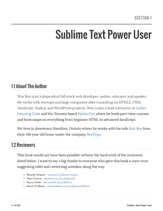 SECTION 1
Sublime Text Power User
1.1 About The Author
Wes Bos is an independent full stack web developer, author, educator and speaker.
He works with startups and large companies alike consulting on HTML5, CSS3,
JavaScript, Node.js and WordPress projects. Wes is also a lead instructor at Ladies
Learning Code and the Toronto based HackerYou where he leads part-time courses
and bootcamps on everything from beginner HTML to advanced JavaScript.
We lives in downtown Hamilton, Ontario where he works with his wife Kait Bos from
their 140 year old home under the company BosType.
1.2 Reviewers
This book would not have been possible without the hard work of the reviewers
listed below. I want to say a big thanks to everyone who gave this book a once-over
suggesting edits and correcting mistakes along the way.
• Ricardo Vazquez - vazquez.io / @iamrvazquez
• Alyne Francis - alynefrancis.com / @alynejf
• Darcy Clarke - darcyclarke.me / @Darcy
• Simon W. Bloom - simonwbloom.com / @SimonWBloom
11 of 202 Sublime Text Power User
 