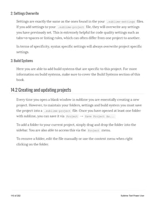 2. Settings Overwrite
Settings are exactly the same as the ones found in the your .sublime-settings files.
Ifyou add settings to your .sublime-project file, they will overwrite any settings
you have previously set. This is extremely helpful for code quality settings such as
tabs-vs-spaces or linting rules, which can often differ from one project to another.
In terms of specificity, syntax specific settings will always overwrite project specific
settings.
3. Build Systems
Here you are able to add build systems that are specific to this project. For more
information on build systems, make sure to cover the Build Systems section of this
book.
14.2 Creating and updating projects
Every time you open a blank window in sublime you are essentially creating a new
project. However, to maintain your folders, settings and build system you must save
the project into a .sublime-project file. Once you have opened at least one folder
with sublime, you can save it via Project — ► Save Project As ...
To add a folder to your current project, simply drag and drop the folder into the
sidebar. You are also able to access this via the Project menu.
To remove a folder, edit the file manually or use the context menu when right
clicking on the folder.
110 of 202 Sublime Text Power User
 