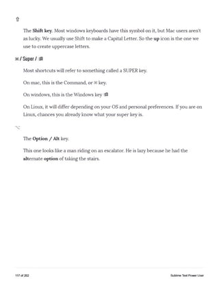 The Shift key. Most windows keyboards have this symbol on it, but Mac users aren't
as lucky. We usually use Shift to make a Capital Letter. So the up icon is the one we
use to create uppercase letters.
/ Super / m
Most shortcuts will refer to something called a SUPER key.
On mac, this is the Command, or key.
On windows, this is the Windows key 19
On Linux, it will differ depending on your OS and personal preferences. Ifyou are on
Linux, chances you already know what your super key is.
The Option / Alt key.
This one looks like a man riding on an escalator. He is lazy because he had the
alternate option of taking the stairs.
117 of 202 Sublime Text Power User
 
