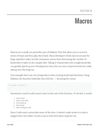 SECTION 16
Macros
Macros are a small, yet powerful, part of Sublime Text that allow you to record a
series of steps and then play them back. Many developers think macros are just for
large repetitive tasks, but the real power comes from shortening the number of
keystrokes it takes to do a simple task. Taking 3-4 keystrokes into a single keystroke
can greatly speed up your development time; this are micro improvements but really
add up over the long run.
One example that I use very frequently is when writing JavaScript functions. Using
Sublime, the function looks like this with the i denoting the cursor.
var someFn = function() {
I
}
Sometimes I need to add a semi-colon to the end of the function. To do that, I would:
1. Arrow down
2. Type a semi colon
3. Arrow back up
4. Tab inwards
5. Start writing my code
Since I only want a semicolon some of the time, it doesn't make sense to create a
snippet here, but rather record a macro that does these steps for me.
124 of 202 Sublime Text Power User
 