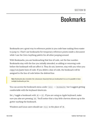 SECTION 18
Bookmarks
Bookmarks are a great way to reference points in you code base making them easier
to jump to. I find I use bookmarks for temporary reference points inside a document
while I use the Goto Anything palette for all other jumping around.
With Bookmarks, you are bookmarking that line of code, not the line number.
Bookmarks stay with the line you initially intended, so adding or removing code
before the bookmark will not affect it. They do not, however, stay with you when you
copy/cut/paste lines of code. Ifyou delete a line of code, the bookmark will be
assigned to the line of code below the deleted line.
Note: Bookmarks also remember the columns (or character) that you bookmarked it at, so it is possible to have
multiple bookmarks per line.
You can access the bookmark menu under Goto — > Bookmarks but I suggest getting
comfortable with the keyboard shortcuts.
Set / toggle a bookmark with ae + F2 . Ifyou are using an Apple keyboard, make
sure you also are pressing fn . You'll notice that a tiny little chevron shows up in the
gutter marking the bookmark.
Windows and Linux users should use Ctrl in the place of se.
132 of 202 Sublime Text Power User
 