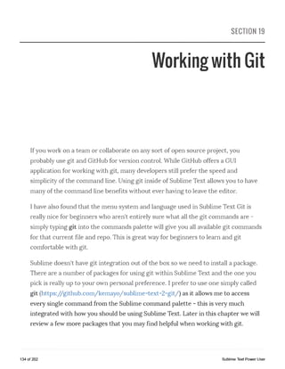 SECTION 19
Working with Git
Ifyou work on a team or collaborate on any sort of open source project, you
probably use git and GitHub for version control. While GitHub offers a GUI
application for working with git, many developers still prefer the speed and
simplicity of the command line. Using git inside of Sublime Text allows you to have
many of the command line benefits without ever having to leave the editor.
I have also found that the menu system and language used in Sublime Text Git is
really nice for beginners who aren't entirely sure what all the git commands are -
simply typing git into the commands palette will give you all available git commands
for that current file and repo. This is great way for beginners to learn and git
comfortable with git.
Sublime doesn't have git integration out of the box so we need to install a package.
There are a number of packages for using git within Sublime Text and the one you
pick is really up to your own personal preference. I prefer to use one simply called
git (https://github.com/kemayo/sublime-text-2-git/) as it allows me to access
every single command from the Sublime command palette - this is very much
integrated with how you should be using Sublime Text. Later in this chapter we will
review a few more packages that you may find helpful when working with git.
134 of 202 Sublime Text Power User
 