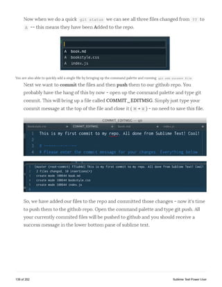 Now when we do a quick g i t s ta tu s we can see all three files changed from ?? to
a —this means they have been Added to the repo.
A book.md
A bookstyle.css
A in d e x.js
You are also able to quickly add a single file by bringing up the command palette and running git add current file
Next we want to commit the files and then push them to our github repo. You
probably have the hang of this by now - open up the command palette and type git
commit. This will bring up a file called COMMIT_EDITMSG. Simplyjust type your
commit message at the top of the file and close it (§§ + w ) - no need to save this file
COMMIT_EDITMSC git
b o o kstyle .css x COMMIT_EDITMSC x b o o k .m d x in d e x .js X
1 This is my first commit to my repo. All done from Sublime Text! Cool!
2
3 # ----------------
4 # Please enter the commit message for your changes. Everything below
f
1 [master (root-commit) f71a84d] T his is my first commit to my repo. All done f rom Sublime Text! Cool!
2 2 files changed, 10 insertions(+)
t 3 create mode 100644 book.md
4 create mode 100644 bo o k s t y l e . c s s
5 cre a t e mode 100644 index.js
s 6
So, we have added our files to the repo and committed those changes - now it's time
to push them to the github repo. Open the command palette and type git push. All
your currently commited files will be pushed to github and you should receive a
success message in the lower bottom pane of sublime text.
138 of 202 Sublime Text Power User
 
