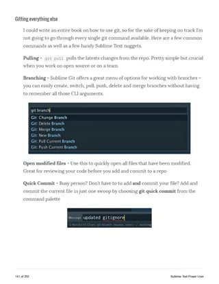 Gitting everything else
I could write an entire book on how to use git, so for the sake of keeping on track I'm
not going to go through every single git command available. Here are a few common
commands as well as a few handy Sublime Text nuggets.
Pulling - git pull pulls the latests changes from the repo. Pretty simple but crucial
when you work on open source or on a team.
Branching - Sublime Git offers a great menu of options for working with branches -
you can easily create, switch, pull, push, delete and merge branches without having
to remember all those CLI arguments.
git branch|
Git: Change Branch
Git: Delete Branch
Git: Merge Branch
Git: New Branch
Git: Pull Current Branch
Git: Push Current Branch
Open modified files - Use this to quickly open all files that have been modified.
Great for reviewing your code before you add and commit to a repo
Quick Commit - Busy person? Don't have to to add and commit your file? Add and
commit the current file in just one swoop by choosing git quick commit from the
command palette
Message updated gitignorelV / A ' / V V V V M iW W V m J
0 Words/30 Chars, git branch: master, index: v working
141 of 202 Sublime Text Power User
 