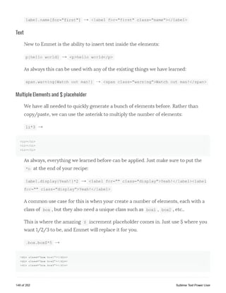 label.name[for=nfirstM] <label for="first" class="namefIx/label>
Text
New to Emmet is the ability to insert text inside the elements:
p{hello world} — > <p>hello world</p>
As always this can be used with any of the existing things we have learned:
span.warning{Watch out man!} — > <span class="warningfl>Watch out man!</span>
Multiple Elements and $ placeholder
We have all needed to quickly generate a bunch of elements before. Rather than
copy/paste, we can use the asterisk to multiply the number of elements:
li*3 — >
< l i x / l i >
< l i x / l i >
< l i x / l i >
As always, everything we learned before can be applied. Just make sure to put the
*n at the end of your recipe:
label .display{ Yeah! }*2 — > <label for=f,n class="display">Yeah!</labelxlabel
for=" " class=f,display">Yeah!</label>
Acommon use case for this is when your create a number of elements, each with a
class of box , but they also need a unique class such as boxi , box2 , etc..
This is where the amazing $ increment placeholder comes in. Just use $ where you
want 1/2/3 to be, and Emmet will replace it for you.
.box.box$*5
<div class="box boxl"></div>
<div class="box box2"></div>
<div class="box box3"></div>
148 of 202 Sublime Text Power User
 