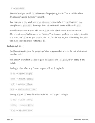 p — > padding:
You can also put a dash - in between the property/value. This is helpful when
things aren't going the way you want.
For example if you want position :absoute; , you might try pa . However, that
completes to padding: . Putting a dash between each letter will fix this: p-a
Emmet also allows the use of a colon : in place of the above mentioned dash.
However, it doesn't play nice with Sublime Text because sublime text auto completes
the semicolon ; when you type a colon in CSS. So, best to just avoid using the colon
and stick with dashes or nothing at all.
Numbers and Units
So, Emmet works great for property/value key pairs that are words, but what about
number units?
We already know that w and h give us width: and height: , so let's step it up a
notch.
Adding a value after any Emmet snippet will set it in pixels:
wlOO -—> width: lOOpx;
h200 -—> height : 200px;
plO — > padding : lOpx;
mr3 — > margin- right: 3px;
adding a p or %after the value will turn them to percentages:
wlOOp --> width: 100%;
h200p --> height:: 200%;
plOp - ► padding:: 10%;
153 of 202 Sublime Text Power User
 