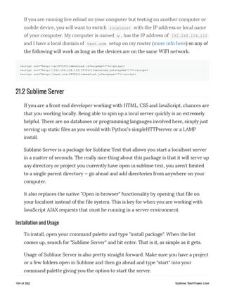 Ifyou are running live reload on your computer but testing on another computer or
mobile device, you will want to switch locaihost with the IP address or local name
of your computer. My computer is named w , has the IP address of 1 92.168.1 2 4 .1 1 2
and I have a local domain of test.com setup on my router (more info here) so any of
the following will work as long as the devices are on the same WIFI network.
<script src="http://w:35729/livereload.js?snipver=l"></script>
< script src="http://192.168.124.112:35729/livereload.js?snipver=l"></script>
< script src="htt p ://test.com:3572 9/livereload.j s?snipver=l"></script>
21.2 Sublime Server
Ifyou are a front end developer working with HTML, CSS and JavaScript, chances are
that you working locally. Being able to spin up a local server quickly is an extremely
helpful. There are no databases or programming langauges involved here, simplyjust
serving up static files as you would with Python's simpleHTTPserver or a LAMP
install.
Sublime Server is a package for Sublime Text that allows you start a locaihost server
in a matter of seconds. The really nice thing about this package is that it will serve up
any directory or project you currently have open in sublime text, you aren't limited
to a single parent directory - go ahead and add directories from anywhere on your
computer.
It also replaces the native "Open in browser" functionality by opening that file on
your locahost instead of the file system. This is key for when you are working with
JavaScript AJAXrequests that must be running in a server environment.
Installation and Usage
To install, open your command palette and type "install package". When the list
comes up, search for "Sublime Server" and hit enter. That is it, as simple as it gets.
Usage of Sublime Server is also pretty straight forward. Make sure you have a project
or a few folders open in Sublime and then go ahead and type "start" into your
command palette giving you the option to start the server.
164 of 202 Sublime Text Power User
 