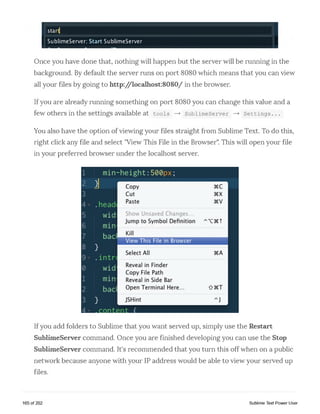 startj
SublimeServer: Start SublimeServer
Once yon have done that, nothing will happen but the server will be running in the
background. By default the server runs on port 8080 which means that you can view
all your files by going to http://localhost:8080/ in the browser.
Ifyou are already running something on port 8080 you can change this value and a
few Others in the settings available at tools — > SublimeServer — > Settings...
You also have the option of viewing your files straight from Sublime Text. To do this,
right click any file and select "View This File in the Browser". This will open your file
in your preferred browser under the localhost server.
Ifyou add folders to Sublime that you want served up, simply use the Restart
SublimeServer command. Once you are finished developing you can use the Stop
SublimeServer command. It's recommended that you turn this off when on a public
network because anyone with your IP address would be able to view your seived up
files.
165 of 202 Sublime Text Power User
 