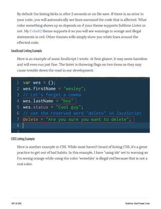 By default the linting kicks in after 2 seconds or on file save. If there is an error in
your code, you will automatically see lines surround the code that is affected. What
color something shows up as depends on if your theme supports Sublime Linter or
not. My Cobalt2 theme supports it so you will see warnings in orange and illegal
statements in red. Other themes wills simply show you white lines around the
effected code.
JavaScript Linting Example
Here is an example of some JavaScript I wrote. At first glance, it may seem harmless
and will even run just fine. The linter is throwing flags on two items as they may
cause trouble down the road in our development.
1 var wes = {};
2 w e s .firstName = "wesley";
3 // Let's forget a comma
4 [wes.lastName = "bos"
5 w es.status = "Cool guy";
6 // use the reserved word "delete" in JavaScript
7 delete = "Are you sure you want to delete";
8
Q
CSS Linting Example
Here is another example in CSS. While most haven't heard of linting CSS, it's a great
practice to get out of bad habits. In this example, I have "using ids" set to warning so
I'm seeing orange while using the color 'weswhite' is illegal red because that is not a
real color.
167 of 202 Sublime Text Power User
 