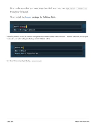 First, make sure that you have Node installed, and then mn npm install bower -g
from your terminal.
Next, install the bower package for Sublime Text.
bower configur|
Bower: Configure project
First thing we need to do is do a bower config from the command palette. This will create a .bowerrc file inside your project
which will house a few settings including what the folder is called.
bower ins|
Bower: Install
Bower: Install dependencies
Now from the command palette, type bower install
177 of 202 Sublime Text Power User
 