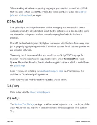 When working with these templating languages, you may find yourself with HTML
that you need to turn into HAML or Jade. For times like these, utilize the html-to-
jade and html-do-haml packages.
23.5 JavaScript
I am primarily a JavaScript developer, so fine tuning my environment has been a
ongoing pursuit. I've already talked about the live linting tools in this book but there
are a few other things we can do to make developing JavaScript in Sublime a
pleasure.
First off, the JavaScript syntax highlighter that comes with Sublime does a very poor
job at properly highlighting you code. It also isn't updated for all the new goodies we
are seeing in ES5/ES6.
To remedy this, I recommend that you install the JavaScriptNEXT language for
Sublime Text which is available in package control under JavaScriptNext - ES6
Syntax. The author, Brandon Benvie, also has supplied a theme which is available on
the github page
I also recommend installing the JavaScript snippets pack by JP Richardson. It is
available on GitHub and package control.
Make sure you also read the section on JSHint Gutter below.
23.6 jQuery
Code faster with the jQuery snippets pack
23.7 Nodejs
The Sublime Text Node.js package provides a set of snippets, code completion of the
Node API, as well as a handful of useful commands for running Node from Sublime
Text.
186 of 202 Sublime Text Power User
 