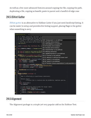 As well as a few more advanced features around copying the file, copying the path,
duplicating a file, copying as base64, paste in parent and a handful of edge case
24.5 JSHint Gutter
JSHint gutter is an alternative to Sublime Linter if you just need JavaScript linting. It
can be easier to setup and provides live linting support, placing flags in the gutter
when something is awry.
1
2
3
4
5
6
7
A 8
9 ___
[410 Ithisj. EXPORTED.SYMBOLS
11
NetMonitorPanel.jsm
8:65 ’Components’ is not defined.
/* Mode: javascript; tab-width: 2;
/* vim: set ft=javascript ts=2 et sw=2
/* This Source Code Form is subject to
* License, v. 2.0. If a copy of the Ml
* file, You can obtain one at http://r 10:1 Possible strict violation.
"use strict"; 15;1 •XpcONIUtils’ is not defined,
const { classes: Cc, interfaces: Ci, ui 15:35 Possible strict violation.
["NetMonitorPar
18:1 Possible strict violation.
26:3 'EventEmitter' is not defined.
12 Cu.importC” resource://gre/modules/XPQ> 27:2 Missing semicolon.
13 Cu. im p o rt( "re s o u rc e :///m o d u le s /d e v to o l*
14
A 15
16
17
A 18 _
19
20
21
22
23
24
25
A 26
>27 }
A28
A 29
30
31
32
33
34
35
36
37
38
39
40
41
42
A4344
29:1 ’NetMonitorPanel' is not defined.
IXPCOMUtilsi.defineLazyModuleGetterQthis 4 3 ^ 7 'Promise* is not defined.
"resource://gre/modules/commonjs/sdlo
[this.NetMonitorPanel = function NetMon*
this.panelWin = iframeWindow;
this..toolbox = toolbox;
this..view = this.panelWin.NetMonitor
this..controller - this.panelWin.NetMonitorController;
this..controller..target = this.target;
EventEmitter!. decorate(this);
54:43 'aReason' is defined but never used.
56:24 'reason' is not defined.
56:46 'reason' is not defined.
61:14 'function closure expressions' is only available in I
letMonitorPanel.arototype = {
/**
* Open is effectively an asynchronous constructor.
*
* ^return object
* A Promise that is resolved when the NetMonitor completes opening.
V
open: function() {
let promise;
// Local monitoring needs to make the target remote,
if C Ithis.target.isRemote) {
promise - this.target.makeRemoteO;
} else {
promise = |Promisi£. resol ve(this. target);
}
24.6 Alignment
The Alignment package is a simple yet very popular add on for Sublime Text.
193 of 202 Sublime Text Power User
 