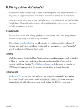 24.8 Writing Markdown with Sublime Text
Markdown is by far the best way to write. Everything from your project's readme to
blog posts to larger documents such as this book can all be written in markdown.
Using your code editor as a writing tool is far superior to other tools such as Word or
Google Docs. That said, Sublime needs a few packages before you can get the most
out of it as a document writer.
Syntax Highlighter
Sublime Text comes with a fairly good syntax highlighter, so without any packages
you are already setup to start writing markdown.
The package MarkdownEditing provides a suite of tools including two advanced
themes, auto-pairing of markdown syntax such as _underscores _ and *asterisks*,
as well as a handful of keyboard shortcuts.
Compiling
While I recommend using Sublime Text to edit and another program (such as Marked
or Mau) to compile your markdown, there are options available if you wish to
compile right from Sublime Text. Markdown Preview will allow you to compile to
HTML and even preview it in the browser with a single keyboard shortcut.
Table of Contents
MarkdownTOC is a package that will generate a table of contents for your entire
document. Simply run the command MarkdownTOC: insert toc once where you
wish to have the table of contents, and it will update the TOC on every save.
196 of 202 Sublime Text Power User
 