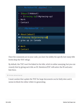 < ! — MarkdownTOC depth=2 — >
- [About](#about)
- [Growing Up](#growing-up)
- Work
- Contact
< ! — /MarkdownTOC — >
# About[about]
## Growing Up^growing-up^
I grew up in Canada
# Work
# Contact
Once the comments are in your code, you have the ability the specify how many title
levels deep the TOC will go.
By default, the TOC won't be linked to the title, which is rather annoying, but you can
remedy that by giving each title an ID. MarkdownTOC will notice the ID and auto­
link them.
## Growing U p [growing-up]
I must caution that update the TOC for large documents can be fairly slow and it
seems to block the editor while it is generating.
197 of 202 Sublime Text Power User
 