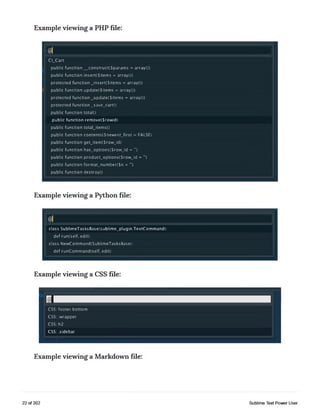Example viewing a PHP file:
@1
CLCart
public fu nction _construct(Sparams = arrayO)
public function insert(Sitems » arrayO)
protected function Jnsert($item s = arrayO)
public function update(Sitems = arrayO)
protected function _update($items = arrayO)
protected function _save_cart()
public function totalO
public function remove(Srowid)
public function totalJtemsO
public function contents(Snewest_first = FALSE)
public function getJtem($row_id)
public function has_options(Srow_id = ")
public function product_options{$row_id = ’*)
public function format_number(Sn = ")
public function destroyO
Example viewing a Python file:
@1
class SublimeTasksBase(sublime_plugin.TextCommand):
def run(self, edit):
class NewCommand(SublimeTasksBase):
def runCommand(self, edit):
Example viewing a CSS file:
CSS: footer.bottom
CSS: .wrapper
CSS: h2
CSS: .sidebar
Example viewing a Markdown file:
22 of 202 Sublime Text Power User
 