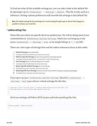 To find out what all the available settings are, you can take a look at the default file
by opening it up via Preferences — > Settings - Default . This file is only used as a
reference. Setting custom preferences will override the settings in this default file.
Note: The default settings file may look large but is worth reading through to get an idea of what changes are
possible to enhance your work flow.
*.sublime-settings Files
These files are where we specify all of our preferences. We will be doing most of our
customization in Preferences.sublime-settings which you can bring up in the
menu Preferences — > Settings - User or by simply hitting 3€ + , on OSX.
There are a few types of settings files and the editor references them in this order:
1. Default Settings (donot editthisfile)
2. Packages/Default/Preferences.sublime-settings
3. Platform-Specific Settings (forthose whojumpbetweenoperatingsystems)
4. Packages/Default/Preferences (<platform>).sublime-settings
5. User Settings (where wewillmake almost allofouredits)
6. Packages/User/Preferences.sublime-settings
7. Syntax-Specific Default Settings (donot editthis file)
8. Packages/<syntax>/<syntax>.sublime-settings
9. Syntax-Specific User Settings (forthose whowishto have different settings per programminglanguage)
10. Packages/User/<syntax>.sublime-settings
Ifyou Open Up your Preferences .sublime-settings (found in Preferences —>
settings - user )you will see a blank settings file like this:
// Settings in here override those in "Default/Preferences.sublime-settings", and
// are overridden in turn by file type specific settings.
{
}
All of our settings will follow JSON syntax and look something like this:
{
"setting_name" : "Setting Value",
}
30 of 202 Sublime Text Power User
 