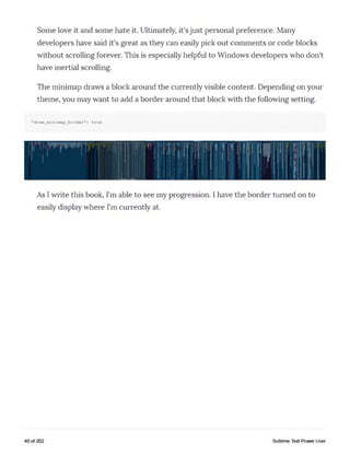 Some love it and some hate it. Ultimately, it's just personal preference. Many
developers have said it's great as they can easily pick out comments or code blocks
without scrolling forever. This is especially helpful to Windows developers who don't
have inertial scrolling.
The minimap draws a block around the currently visible content. Depending on your
theme, you may want to add a border around that block with the following setting.
"draw_minimap_border": true
As I write this book, I'm able to see my progression. I have the border turned on to
easily display where I'm currently at.
40 of 202 Sublime Text Power User
 