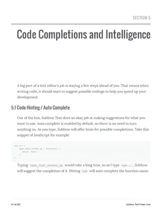 SECTION 5
Code Completions and Intelligence
Abig part of a text editor's job is staying a few steps ahead of you. That means when
writing code, it should start to suggest possible endings to help you speed up your
development.
5.1 Code Hinting / Auto Complete
Out of the box, Sublime Text does an okayjob at making suggestions for what you
want to use. Auto complete is enabled by default, so there is no need to turn
anything on. As you type, Sublime will offer hints for possible completions. Take this
snippet of JavaScript for example:
var x = {
open_that_sucker_up : function!) {
return 'bar *;
}
}
Typing open_that_sucker_up would take a long time, so as I type ope... , Sublime
will suggest the completion of it. Hitting tab will auto complete the function name.
41 of 202 Sublime Text Power User
 