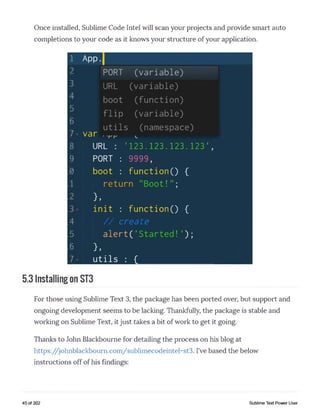 Once installed, Sublime Code Intel will scan your projects and provide smart auto
completions to your code as it knows your structure of your application.
1 App.|
2 PORT (variable)
3 URL (variable)
boot (function)
^ flip (variable)
_ utils (namespace)
7 var ..rr.
8 URL : '123.123.123.123',
9 PORT : 9999,
boot : function() {
1 return "Boot!";
2 } ,
3 init : function() {
4 / / ereate
5 a l e r t ( 'S t a r t e d ! );
6 } ,
7 utils : {___________________
5.3 Installing on ST3
For those using Sublime Text 3, the package has been ported over, but support and
ongoing development seems to be lacking. Thankfully, the package is stable and
working on Sublime Text, it just takes a bit of work to get it going.
Thanks to John Blackbourne for detailing the process on his blog at
https://johnblackbourn.com/sublimecodeintel-st3. I’ve based the below
instructions off of his findings:
45 of 202 Sublime Text Power User
 