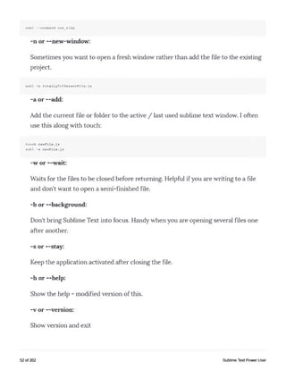 subl --command css_tidy
-n or --new-window:
Sometimes you want to open a fresh window rather than add the file to the existing
project.
subl -n totallyDifferentFile.js
-a or --add:
Add the current file or folder to the active / last used sublime text window. I often
use this along with touch:
touch newFile.js
subl -a newFile.js
-w or --wait:
Waits for the files to be closed before returning. Helpful if you are writing to a file
and don't want to open a semi-finished file.
-b or —background:
Don't bring Sublime Text into focus. Handy when you are opening several files one
after another.
-s or —stay:
Keep the application activated after closing the file.
-h or —help:
Show the help - modified version of this.
-v or —version:
Show version and exit
52 of 202 Sublime Text Power User
 