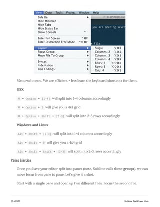 Goto Tools Project Window
Side Bar ►
Hide Minimap
Hide Tabs
Hide Status Bar
Show Console
Enter Full Screen
Enter Distraction Free Mode
Layout ►
Focus Group ►
Move File To Group ►
Syntax ►
Indentation ►
Line Endings ►
Help
Mlill,ST2POWER,md
you are opening sever
e f ile .
Single X 3€l
Columns: 2
Columns: 3 X3€3
Columns: 4 X3€4
Rows: 2
Rows: 3 X 0 3€ 3
Grid: 4
Menu-schmenu. We are efficient - lets learn the keyboard shortcuts for them.
osx
§€ + option + [1-4] will split into 1-4 columns accordingly
§e + option +5 will give you a 4x4 grid
§§ + option + shift + [2-3] will split into 2-3 rows accordingly
Windows and Linux
Ait + shift + [1-4] will split into 1-4 columns accordingly
Ait + shift + 5 will give you a 4x4 grid
Ait + shift + shift + [2-3] will split into 2-3 rows accordingly
Panes Exercise
Once you have your editor split into panes (note, Sublime calls these groups), we can
move focus from pane to pane. Let's give it a shot.
Start with a single pane and open up two different files. Focus the second file.
55 of 202 Sublime Text Power User
 