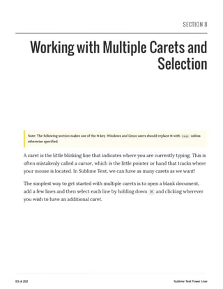 SECTION 8
Working with Multiple Carets and
Selection
Note: The following section makes use of the §§key. Windows and Linux users should replace with Ctrl unless
otherwise specified.
Acaret is the little blinking line that indicates where you are currently typing. This is
often mistakenly called a cursor, which is the little pointer or hand that tracks where
your mouse is located. In Sublime Text, we can have as many carets as we want!
The simplest way to get started with multiple carets is to open a blank document,
add a few lines and then select each line by holding down §§ and clicking wherever
you wish to have an additional caret.
63 of 202 Sublime Text Power User
 