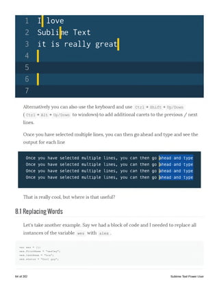 1 ]
2 «
3 ]
♦ 1
[| love
>ubli|ne Text
it is really great]
5
6 1
7
Alternatively you can also use the keyboard and use Ctrl + shift + up/Down
( Ctrl + Ait + up/Down to windows) to add additional carets to the previous / next
lines.
Once you have selected multiple lines, you can then go ahead and type and see the
output for each line
Once you have selected multiple lines, you can then go |ahead and type
Once you have selected multiple lines, you can then go |ahead and type
Once you have selected multiple lines, you can then go |ahead and type
Once you have selected multiple lines, you can then go |ahead and type
That is really cool, but where is that useful?
8.1 ReplacingWords
Let's take another example. Say we had a block of code and I needed to replace all
instances of the variable wes with alex .
var wes = {};
wes.firstName = "wesley";
wes.lastName = "bos";
w e s .status = "Cool guy";
64 of 202 Sublime Text Power User
 