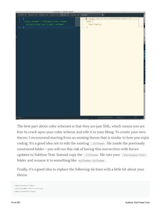 untitled 0185-book
The best part about color schemes is that they are just XML, which means you are
free to crack open your color scheme and edit it to your liking. To create your own
theme, I recommend starting from an existing theme that is similar to how you enjoy
coding. It's a good idea not to edit the existing .thTheme file inside the previously
mentioned folder - you will run this risk of having this overwritten with future
updates to Sublime Text. Instead copy the .thTheme file into your /Packages/user
folder and rename it to something like myTheme.tmTheme .
Finally, it's a good idea to replace the following six lines with a little bit about your
theme.
<key>author</key>
<string>Wes Bos</string>
<key>comment</key>
74 of 202 Sublime Text Power User
 