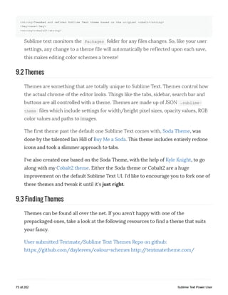 <string>Tweaked and refined Sublime Text theme based on the original cobalt</string>
<key>name</key>
<string>cobalt2</string>
Sublime text monitors the Packages folder for any files changes. So, like your user
settings, any change to a theme file will automatically be reflected upon each save,
this makes editing color schemes a breeze!
9.2 Themes
Themes are something that are totally unique to Sublime Text. Themes control how
the actual chrome of the editor looks. Things like the tabs, sidebar, search bar and
buttons are all controlled with a theme. Themes are made up of JSON .sublime-
theme files which include settings for width/height pixel sizes, opacity values, RGB
color values and paths to images.
The first theme past the default one Sublime Text comes with, Soda Theme, was
done by the talented Ian Hill of Buy Me a Soda. This theme includes entirely redone
icons and took a slimmer approach to tabs.
I've also created one based on the Soda Theme, with the help of Kyle Knight, to go
along with my Cobalt2 theme. Either the Soda theme or Cobalt2 are a huge
improvement on the default Sublime Text UI. I'd like to encourage you to fork one of
these themes and tweak it until it's just right.
9.3 Finding Themes
Themes can be found all over the net. If you aren't happy with one of the
prepackaged ones, take a look at the following resources to find a theme that suits
your fancy.
User submitted Textmate/Sublime Text Themes Repo on github:
https://github.com/daylerees/colour-schemes http://textmatetheme.com/
75 of 202 Sublime Text Power User
 