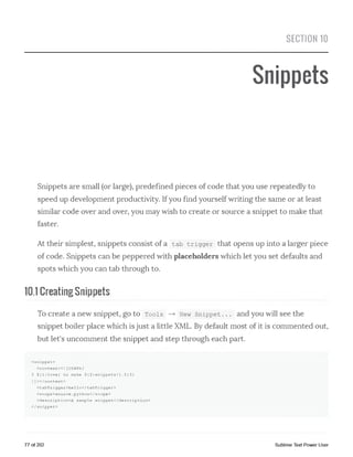 SECTION 10
Snippets
Snippets are small (or large), predefined pieces of code that you use repeatedly to
speed up development productivity. Ifyou find yourself writing the same or at least
similar code over and over, you may wish to create or source a snippet to make that
faster.
At their simplest, snippets consist of a tab trigger that opens up into a larger piece
of code. Snippets can be peppered with placeholders which let you set defaults and
spots which you can tab through to.
10.1 Creating Snippets
To create a new snippet, go to Tools —►New snippet... and you will see the
snippet boiler place which is just a little XML. By default most of it is commented out,
but let's uncomment the snippet and step through each part.
<snippet>
<content><![CDATA[
I ${l:love} to make ${2:snippets!}.${3}
]]></content>
<tabTrigger>hello</tabTrigger>
<scope>source.python</scope>
<description>A sample snippet</description>
</ snippet>
77 of 202 Sublime Text Power User
 