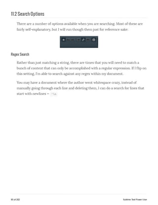 11.2 Search Options
There are a number of options available when you are searching. Most of these are
fairly self-explanatory, but I will run though them just for reference sake:
Regex Search
Rather than just matching a string, there are times that you will need to match a
bunch of content that can only be accomplished with a regular expression. If I flip on
this setting, I'm able to search against any regex within my document.
You may have a document where the author went whitespace crazy, instead of
manually going through each line and deleting them, I can do a search for lines that
start with newlines - 'An
85 of 202 Sublime Text Power User
 