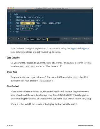 © o o
apple-pie.html
1 <ol>
~/Dropbox/0185-book/dem o/appIe-pie.htm l
2
3
4
5
6
7
<li>Go to the store</li>
<li>Buy some apples</li>
<li those apples</li>
<li>Bake me a pie</li>
<li id=,,food"x/li>
</ol>
* <?
1 of 2 matches
(class |id)="food’j Find Find Prev Find All
0 misspelled words Spaces: 2 HTML
Ifyou are new to regular expressions, I recommend using the regexr and regexpr
tools to help you learn and get yourself up to speed.
Case Sensitive
Do you want the search to ignore the case of a word? For example a search for wes
matches wes , wes , wes and so on. If so, leave it off.
Whole Word
Do you want to match partial words? For example if I search for text , should it
match the last four letters of subiimeText ?
Show Context
When show context is turned on, the search results will include the previous two
lines of code and the next two lines of code for a total of 5 LOC. This is helpful in
understanding the context of a variable but can make your search results very long.
When it is turned off, the results only display the line with the match.
87 of 202 Sublime Text Power User
 