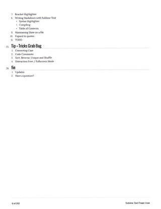 7. Bracket Highlighter
8. Writing Markdown with Sublime Text
■ Syntax Highlighter
■ Compiling
■ Table of Contents
9. Maintaining State on a file
10. Expand to quotes
11. TODO
25. Tip* Tricks Grab Bag
1. Converting Case
2. Code Comments
3. Sort, Reverse, Unique and Shuffle
4. Distraction Free / Fullscreen Mode
26. fin
1. Updates
2. Have a question?
9 of 202 Sublime Text Power User
 